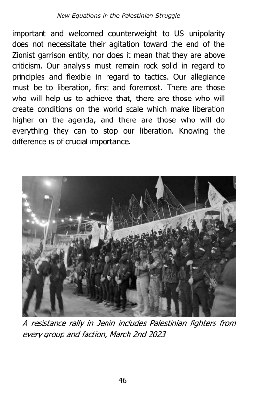 ‘New Equations in the Palestinian Struggle

important and welcomed counterweight to US unipolarity
does not necessitate their agitation toward the end of the
Zionist garrison entity, nor does it mean that they are above
criticism. Our analysis must remain rock solid in regard to
principles and flexible in regard to tactics. Our allegiance
must be to liberation, first and foremost. There are those
who will help us to achieve that, there are those who will
create conditions on the world scale which make liberation
higher on the agenda, and there are those who will do
everything they can to stop our liberation. Knowing the
difference is of crucial importance.

  

A resistance rally in Jenin includes Palestinian fighters from
every group and faction, March 2nd 2023

 

46
